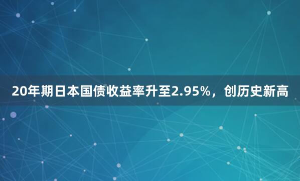20年期日本国债收益率升至2.95%，创历史新高